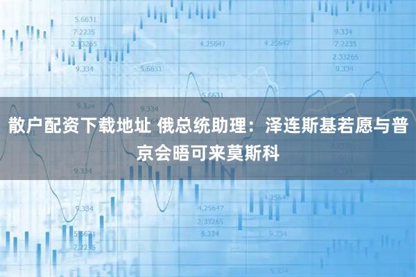 散户配资下载地址 俄总统助理：泽连斯基若愿与普京会晤　可来莫斯科