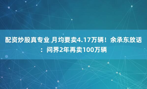 配资炒股真专业 月均要卖4.17万辆！余承东放话：问界2年再卖100万辆
