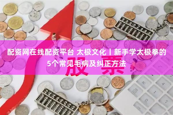 配资网在线配资平台 太极文化丨新手学太极拳的5个常见毛病及纠正方法