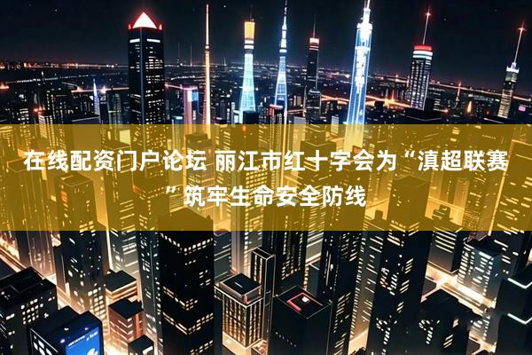 在线配资门户论坛 丽江市红十字会为“滇超联赛”筑牢生命安全防线