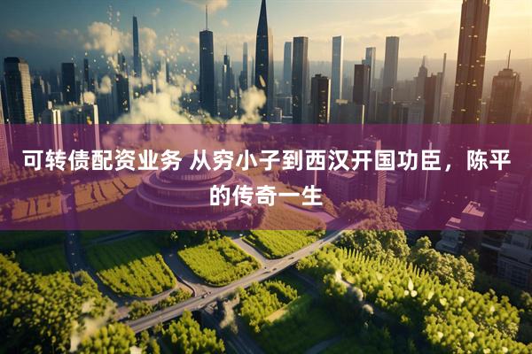 可转债配资业务 从穷小子到西汉开国功臣，陈平的传奇一生