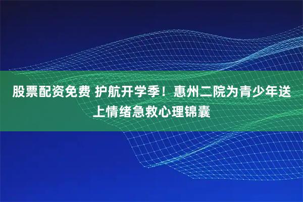 股票配资免费 护航开学季！惠州二院为青少年送上情绪急救心理锦囊