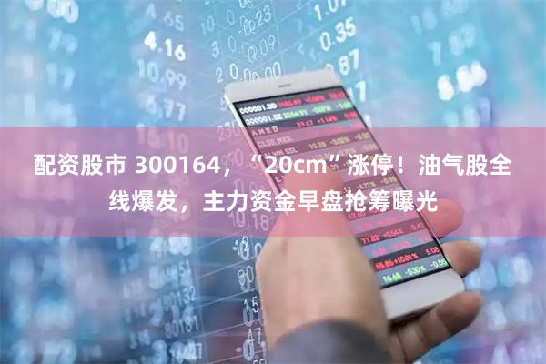 配资股市 300164，“20cm”涨停！油气股全线爆发，主力资金早盘抢筹曝光