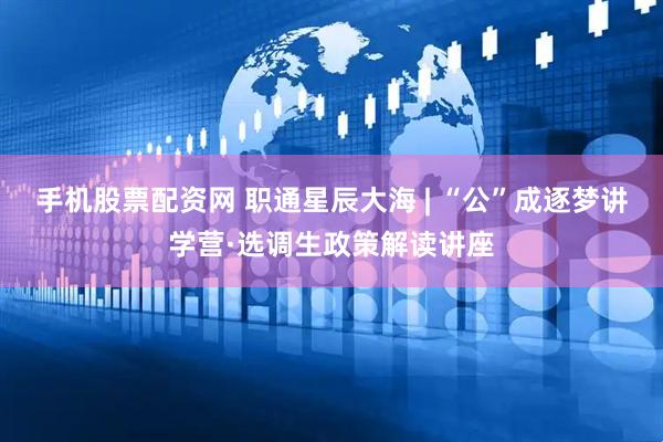 手机股票配资网 职通星辰大海 | “公”成逐梦讲学营·选调生政策解读讲座