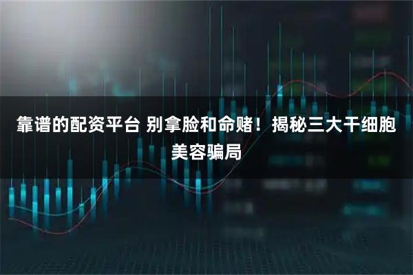 靠谱的配资平台 别拿脸和命赌！揭秘三大干细胞美容骗局