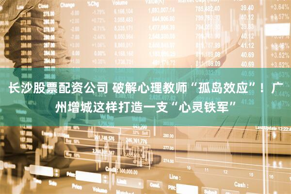 长沙股票配资公司 破解心理教师“孤岛效应”！广州增城这样打造一支“心灵铁军”