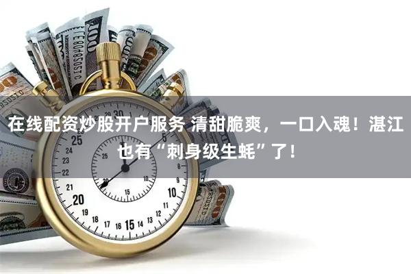 在线配资炒股开户服务 清甜脆爽，一口入魂！湛江也有“刺身级生蚝”了！
