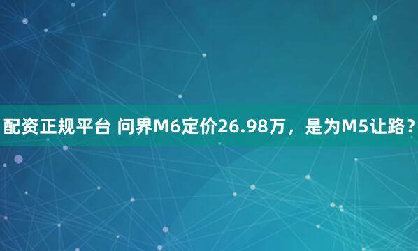 配资正规平台 问界M6定价26.98万，是为M5让路？