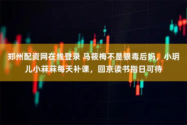 郑州配资网在线登录 马筱梅不是狠毒后妈，小玥儿小菻菻每天补课，回京读书指日可待