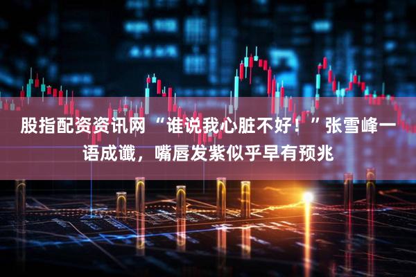 股指配资资讯网 “谁说我心脏不好！”张雪峰一语成谶，嘴唇发紫似乎早有预兆