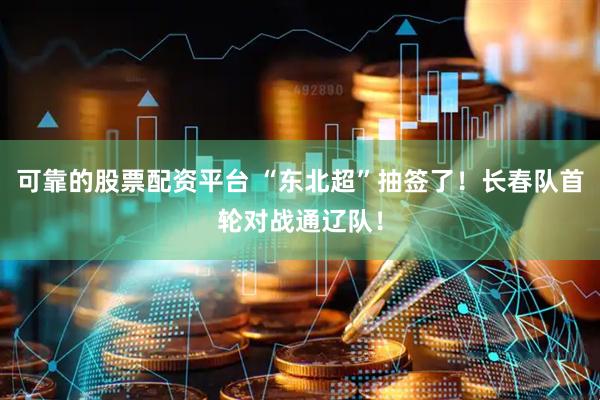 可靠的股票配资平台 “东北超”抽签了！长春队首轮对战通辽队！