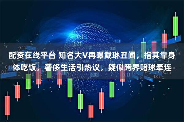 配资在线平台 知名大V再曝戴琳丑闻，指其靠身体吃饭，奢侈生活引热议，疑似跨界赌球牵连