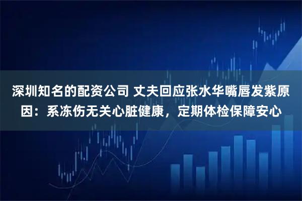 深圳知名的配资公司 丈夫回应张水华嘴唇发紫原因：系冻伤无关心脏健康，定期体检保障安心