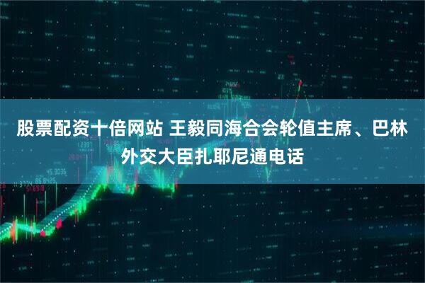 股票配资十倍网站 王毅同海合会轮值主席、巴林外交大臣扎耶尼通电话