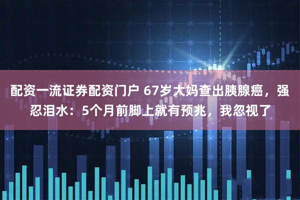 配资一流证券配资门户 67岁大妈查出胰腺癌，强忍泪水：5个月前脚上就有预兆，我忽视了