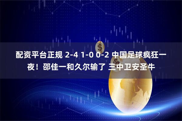 配资平台正规 2-4 1-0 0-2 中国足球疯狂一夜！邵佳一和久尔输了 三中卫安圣牛