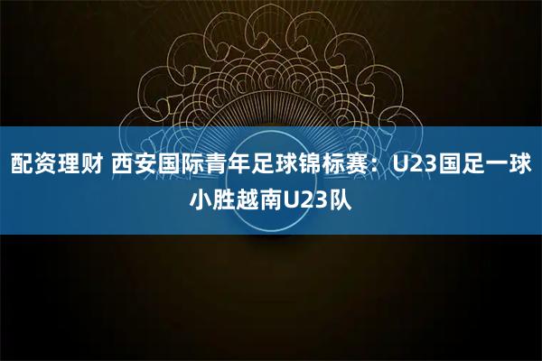 配资理财 西安国际青年足球锦标赛：U23国足一球小胜越南U23队