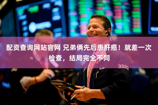 配资查询网站官网 兄弟俩先后患肝癌！就差一次检查，结局完全不同