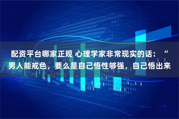 配资平台哪家正规 心理学家非常现实的话： “男人能戒色，要么是自己悟性够强，自己悟出来