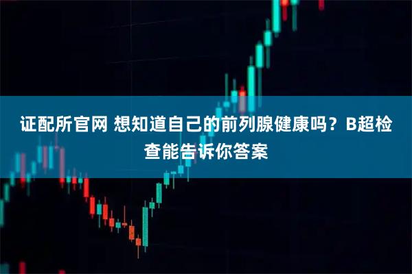 证配所官网 想知道自己的前列腺健康吗？B超检查能告诉你答案