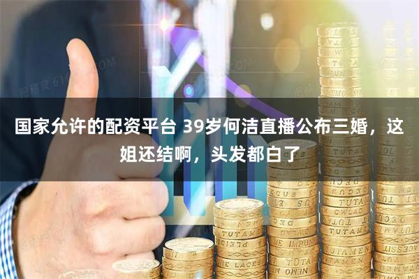 国家允许的配资平台 39岁何洁直播公布三婚，这姐还结啊，头发都白了