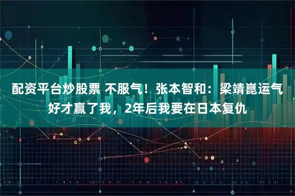 配资平台炒股票 不服气！张本智和：梁靖崑运气好才赢了我，2年后我要在日本复仇