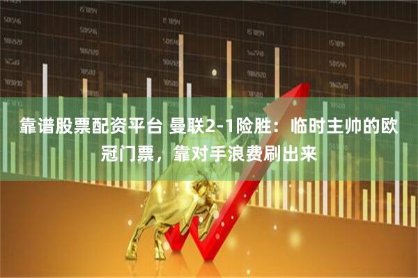 靠谱股票配资平台 曼联2-1险胜：临时主帅的欧冠门票，靠对手浪费刷出来