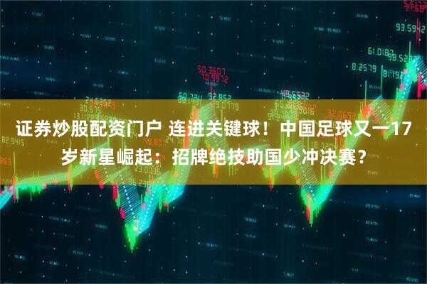 证券炒股配资门户 连进关键球！中国足球又一17岁新星崛起：招牌绝技助国少冲决赛？