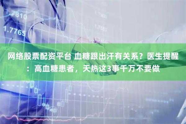 网络股票配资平台 血糖跟出汗有关系?医生提醒:高血糖患者,天热这3事千万不要做
