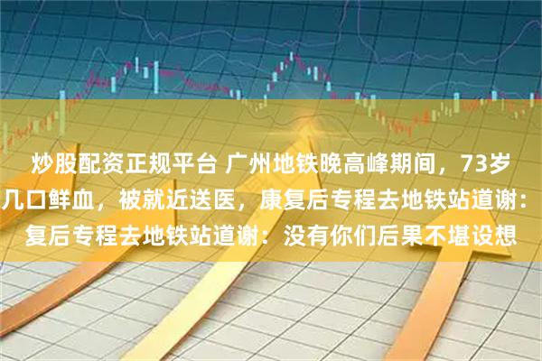 炒股配资正规平台 广州地铁晚高峰期间，73岁老人突然倒地，连呕好几口鲜血，被就近送医，康复后专程去地铁站道谢：没有你们后果不堪设想