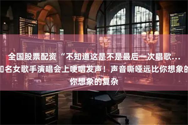 全国股票配资 “不知道这是不是最后一次唱歌……”知名女歌手演唱会上哽咽发声！声音嘶哑远比你想象的复杂