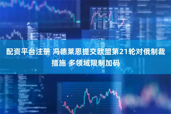 配资平台注册 冯德莱恩提交欧盟第21轮对俄制裁措施 多领域限制加码