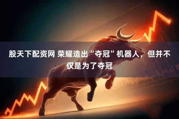 股天下配资网 荣耀造出“夺冠”机器人，但并不仅是为了夺冠