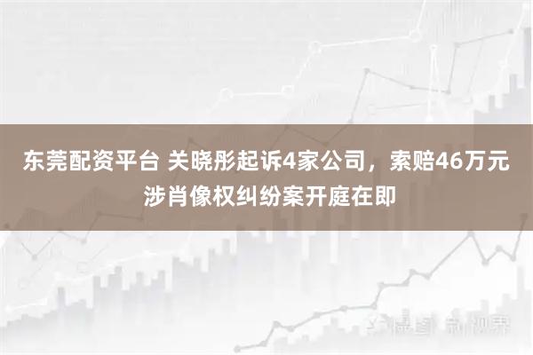 东莞配资平台 关晓彤起诉4家公司，索赔46万元 涉肖像权纠纷案开庭在即