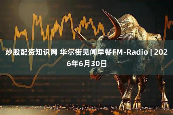 炒股配资知识网 华尔街见闻早餐FM-Radio | 2026年6月30日