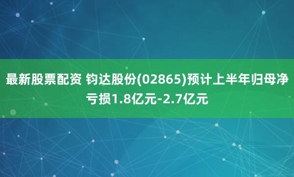 最新股票配资 钧达股份(02865)预计上半年归母净亏损1.8亿元-2.7亿元