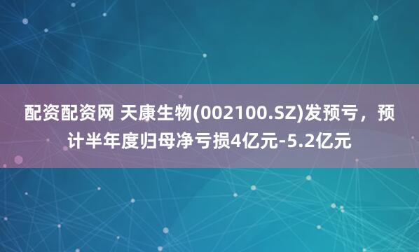 配资配资网 天康生物(002100.SZ)发预亏，预计半年度归母净亏损4亿元-5.2亿元
