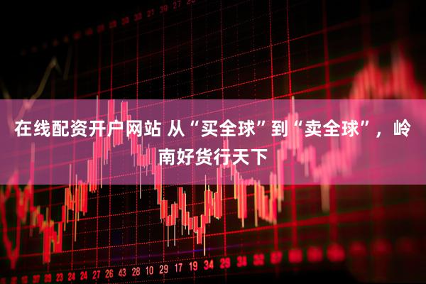 在线配资开户网站 从“买全球”到“卖全球”，岭南好货行天下