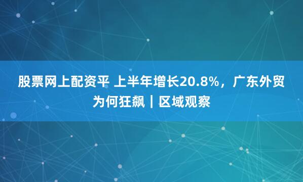 股票网上配资平 上半年增长20.8%，广东外贸为何狂飙｜区域观察