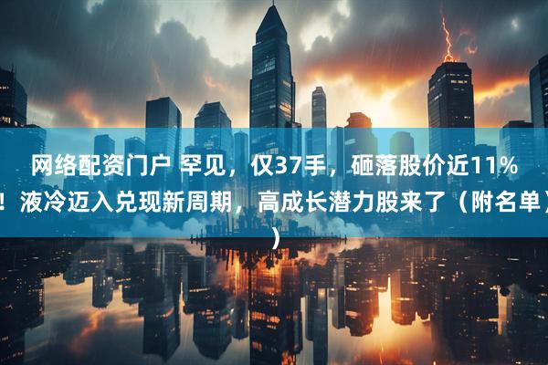 网络配资门户 罕见,仅37手,砸落股价近11%!液冷迈入兑现新周期,高成长潜力股来了(附名单)