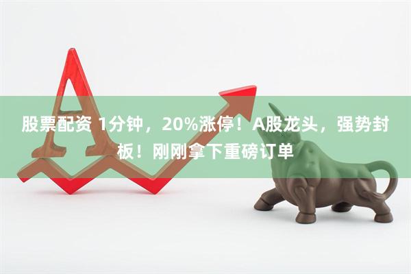 股票配资 1分钟，20%涨停！A股龙头，强势封板！刚刚拿下重磅订单