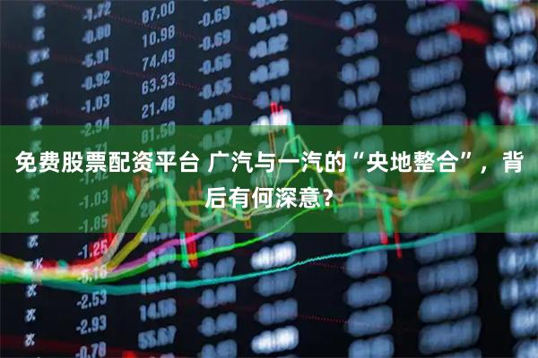 免费股票配资平台 广汽与一汽的“央地整合”，背后有何深意？