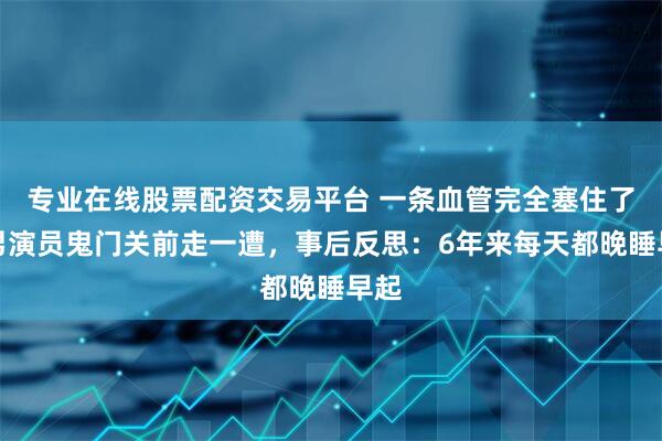 专业在线股票配资交易平台 一条血管完全塞住了！男演员鬼门关前走一遭，事后反思：6年来每天都晚睡早起