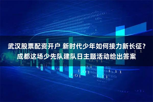 武汉股票配资开户 新时代少年如何接力新长征？成都这场少先队建队日主题活动给出答案